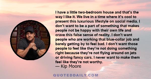 I have a little two-bedroom house and that's the way I like it. We live in a time where it's cool to present this luxurious lifestyle on social media. I don't want to be a part of something that makes people not be