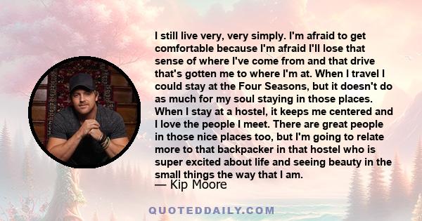 I still live very, very simply. I'm afraid to get comfortable because I'm afraid I'll lose that sense of where I've come from and that drive that's gotten me to where I'm at. When I travel I could stay at the Four