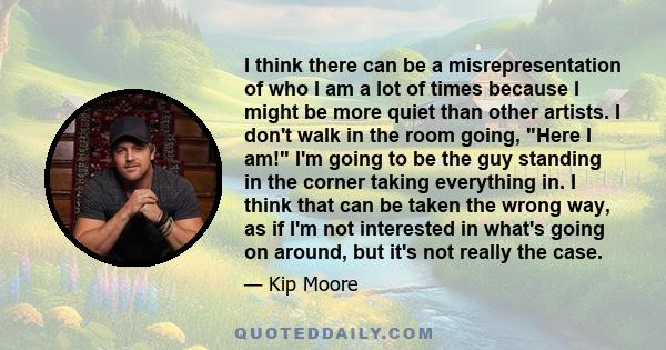 I think there can be a misrepresentation of who I am a lot of times because I might be more quiet than other artists. I don't walk in the room going, Here I am! I'm going to be the guy standing in the corner taking