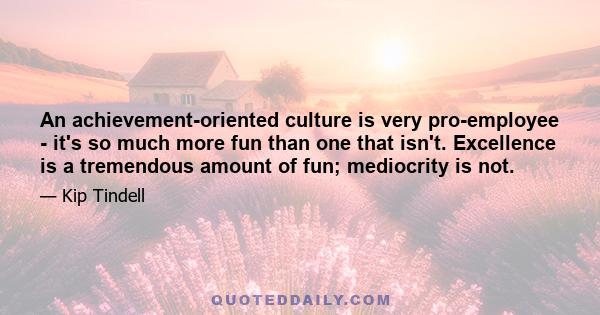 An achievement-oriented culture is very pro-employee - it's so much more fun than one that isn't. Excellence is a tremendous amount of fun; mediocrity is not.