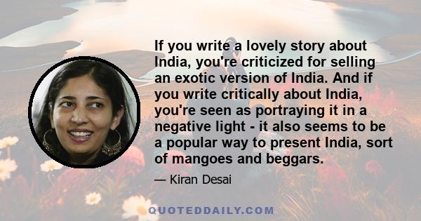 If you write a lovely story about India, you're criticized for selling an exotic version of India. And if you write critically about India, you're seen as portraying it in a negative light - it also seems to be a