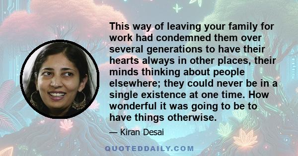 This way of leaving your family for work had condemned them over several generations to have their hearts always in other places, their minds thinking about people elsewhere; they could never be in a single existence at 