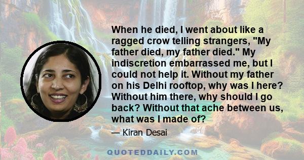 When he died, I went about like a ragged crow telling strangers, My father died, my father died. My indiscretion embarrassed me, but I could not help it. Without my father on his Delhi rooftop, why was I here? Without