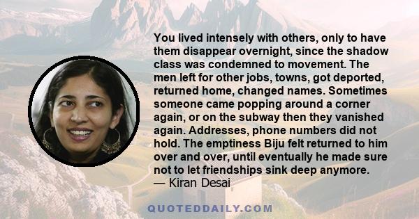 You lived intensely with others, only to have them disappear overnight, since the shadow class was condemned to movement. The men left for other jobs, towns, got deported, returned home, changed names. Sometimes someone 