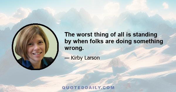 The worst thing of all is standing by when folks are doing something wrong.