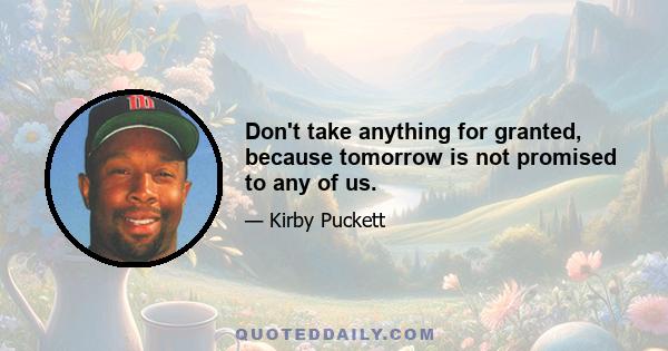 Don't take anything for granted, because tomorrow is not promised to any of us.