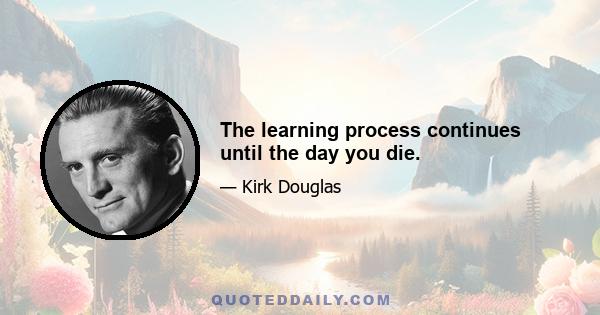 The learning process continues until the day you die.