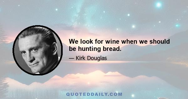 We look for wine when we should be hunting bread.