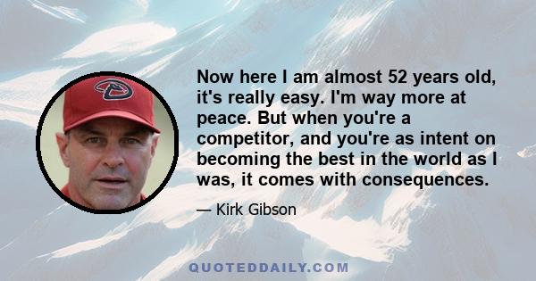 Now here I am almost 52 years old, it's really easy. I'm way more at peace. But when you're a competitor, and you're as intent on becoming the best in the world as I was, it comes with consequences.