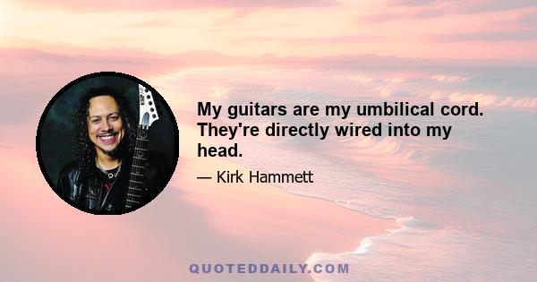 My guitars are my umbilical cord. They're directly wired into my head.