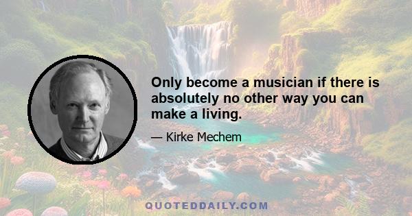 Only become a musician if there is absolutely no other way you can make a living.