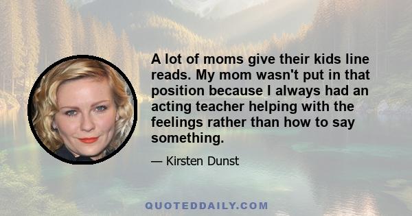 A lot of moms give their kids line reads. My mom wasn't put in that position because I always had an acting teacher helping with the feelings rather than how to say something.