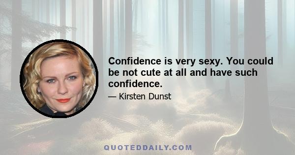 Confidence is very sexy. You could be not cute at all and have such confidence.