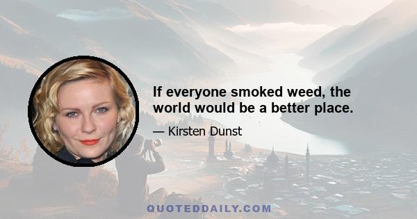 If everyone smoked weed, the world would be a better place.