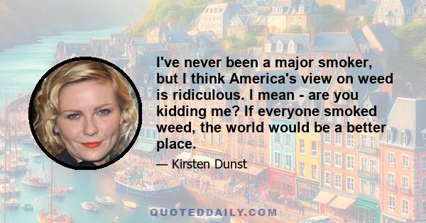 I've never been a major smoker, but I think America's view on weed is ridiculous. I mean - are you kidding me? If everyone smoked weed, the world would be a better place.