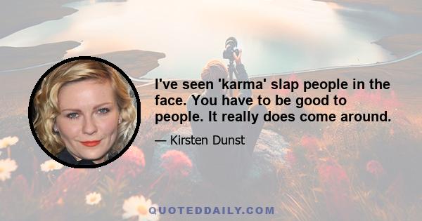 I've seen 'karma' slap people in the face. You have to be good to people. It really does come around.