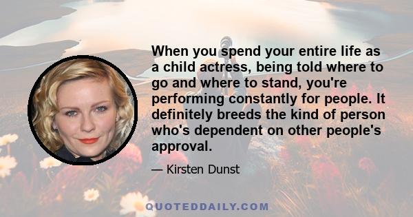 When you spend your entire life as a child actress, being told where to go and where to stand, you're performing constantly for people. It definitely breeds the kind of person who's dependent on other people's approval.