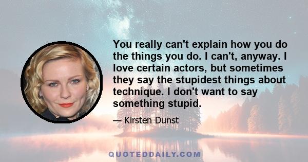 You really can't explain how you do the things you do. I can't, anyway. I love certain actors, but sometimes they say the stupidest things about technique. I don't want to say something stupid.