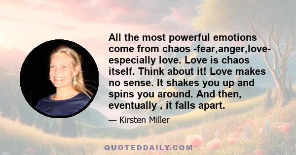 All the most powerful emotions come from chaos -fear,anger,love- especially love. Love is chaos itself. Think about it! Love makes no sense. It shakes you up and spins you around. And then, eventually , it falls apart.