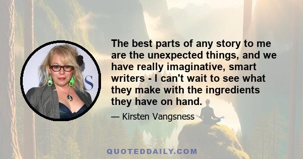The best parts of any story to me are the unexpected things, and we have really imaginative, smart writers - I can't wait to see what they make with the ingredients they have on hand.