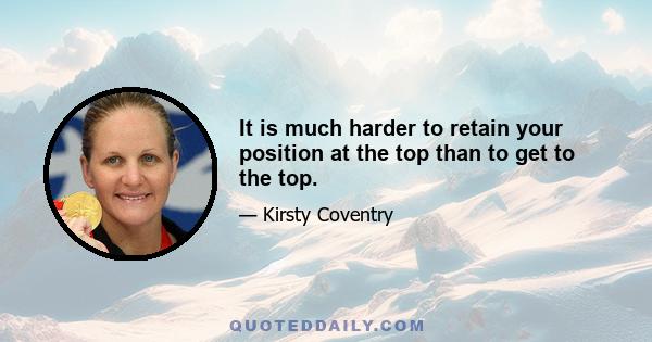 It is much harder to retain your position at the top than to get to the top.