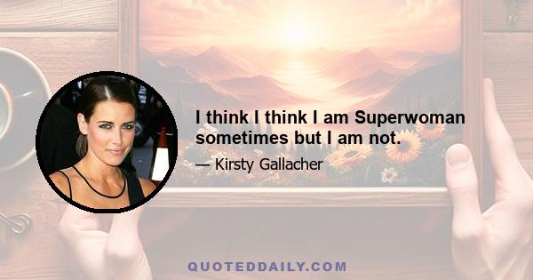 I think I think I am Superwoman sometimes but I am not.