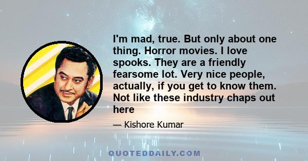 I'm mad, true. But only about one thing. Horror movies. I love spooks. They are a friendly fearsome lot. Very nice people, actually, if you get to know them. Not like these industry chaps out here