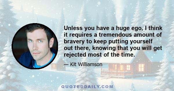 Unless you have a huge ego, I think it requires a tremendous amount of bravery to keep putting yourself out there, knowing that you will get rejected most of the time.