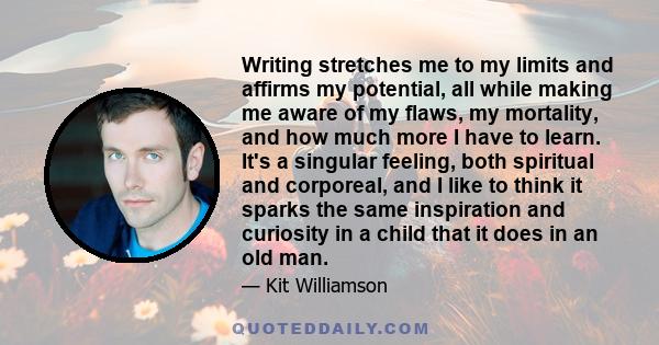 Writing stretches me to my limits and affirms my potential, all while making me aware of my flaws, my mortality, and how much more I have to learn. It's a singular feeling, both spiritual and corporeal, and I like to