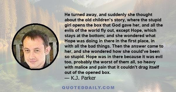 He turned away, and suddenly she thought about the old children's story, where the stupid girl opens the box that God gave her, and all the evils of the world fly out, except Hope, which stays at the bottom; and she