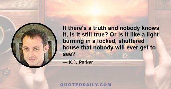 If there's a truth and nobody knows it, is it still true? Or is it like a light burning in a locked, shuttered house that nobody will ever get to see?