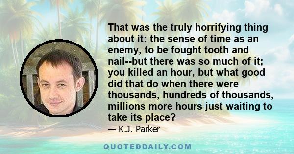 That was the truly horrifying thing about it: the sense of time as an enemy, to be fought tooth and nail--but there was so much of it; you killed an hour, but what good did that do when there were thousands, hundreds of 