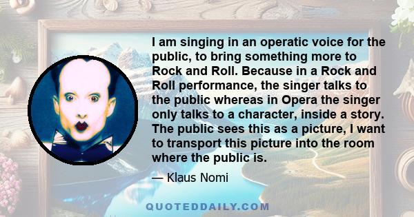 I am singing in an operatic voice for the public, to bring something more to Rock and Roll. Because in a Rock and Roll performance, the singer talks to the public whereas in Opera the singer only talks to a character,