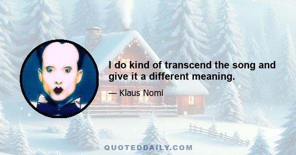 I do kind of transcend the song and give it a different meaning.