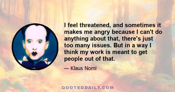 I feel threatened, and sometimes it makes me angry because I can't do anything about that, there's just too many issues. But in a way I think my work is meant to get people out of that.