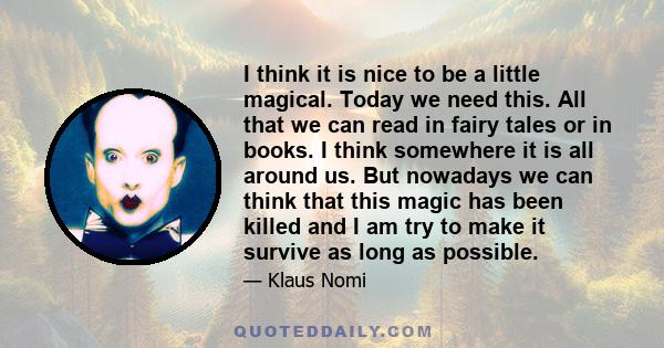 I think it is nice to be a little magical. Today we need this. All that we can read in fairy tales or in books. I think somewhere it is all around us. But nowadays we can think that this magic has been killed and I am