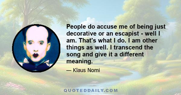 People do accuse me of being just decorative or an escapist - well I am. That's what I do. I am other things as well. I transcend the song and give it a different meaning.