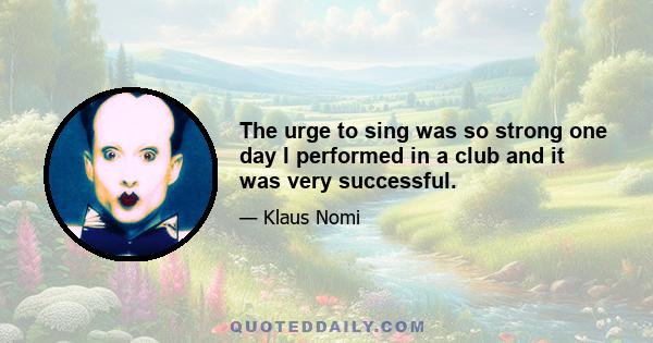 The urge to sing was so strong one day I performed in a club and it was very successful.