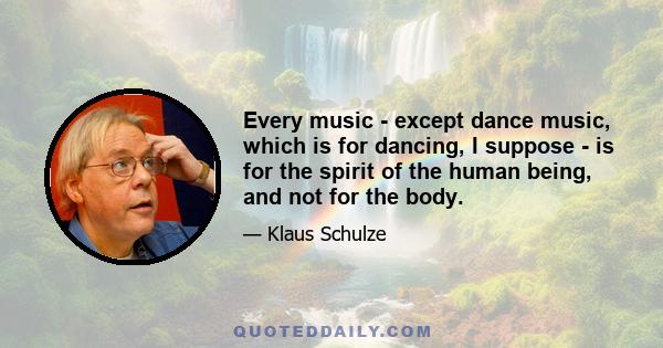 Every music - except dance music, which is for dancing, I suppose - is for the spirit of the human being, and not for the body.