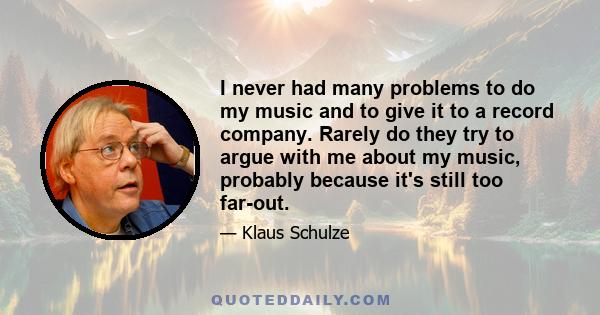 I never had many problems to do my music and to give it to a record company. Rarely do they try to argue with me about my music, probably because it's still too far-out.