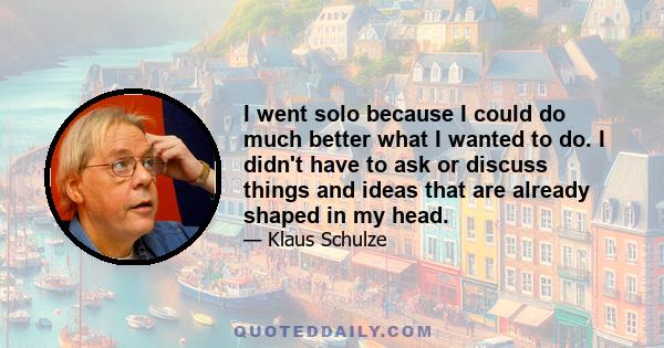 I went solo because I could do much better what I wanted to do. I didn't have to ask or discuss things and ideas that are already shaped in my head.