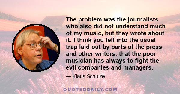 The problem was the journalists who also did not understand much of my music, but they wrote about it. I think you fell into the usual trap laid out by parts of the press and other writers: that the poor musician has