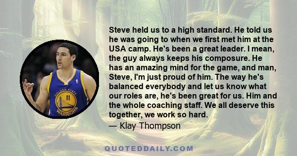 Steve held us to a high standard. He told us he was going to when we first met him at the USA camp. He's been a great leader. I mean, the guy always keeps his composure. He has an amazing mind for the game, and man,