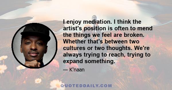 I enjoy mediation. I think the artist's position is often to mend the things we feel are broken. Whether that's between two cultures or two thoughts. We're always trying to reach, trying to expand something.