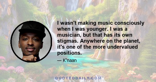 I wasn't making music consciously when I was younger. I was a musician, but that has its own stigmas. Anywhere on the planet, it's one of the more undervalued positions.