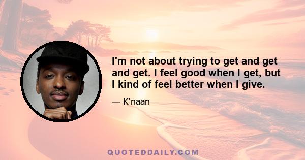 I'm not about trying to get and get and get. I feel good when I get, but I kind of feel better when I give.