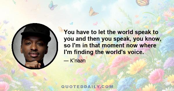 You have to let the world speak to you and then you speak, you know, so I'm in that moment now where I'm finding the world's voice.