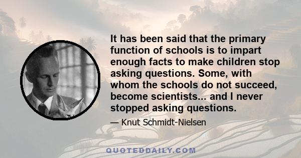 It has been said that the primary function of schools is to impart enough facts to make children stop asking questions. Some, with whom the schools do not succeed, become scientists... and I never stopped asking