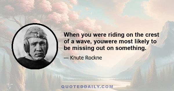 When you were riding on the crest of a wave, youwere most likely to be missing out on something.