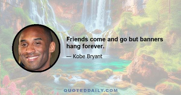 Friends come and go but banners hang forever.